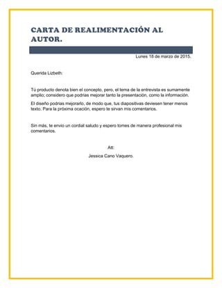 CARTA DE REALIMENTACIÓN AL
AUTOR.
Lunes 18 de marzo de 2015.
Querida Lizbeth:
Tú producto denota bien el concepto, pero, el tema de la entrevista es sumamente
amplio; considero que podrias mejorar tanto la presentación, como la información.
El diseño podrias mejorarlo, de modo que, tus diapositivas deviesen tener menos
texto. Para la próxima ocación, espero te sirvan mis comentarios.
Sin más, te envio un cordial saludo y espero tomes de manera profesional mis
comentarios.
Att:
Jessica Cano Vaquero.
 
