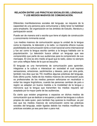 RELACIÓN ENTRE LAS PRÁCTICAS SOCIALES DEL LENGUAJE
Y LOS MEDIOS MASIVOS DE COMUNICACIÓN.
Diferentes manifestaciones sociales del lenguaje, se requiere de la
capacidad de una persona para comunicarse y debe tener la habilidad
para emplearlo. Se organización en los ámbitos de Estudio, literatura y
participación social.
Puede ser de manera oral o escrita que tiene el objeto de construcción
y conocimiento inminente social.
Los medios masivos de comunicación apoya la unidad de la lengua
como la imprenta, la televisión y la radio. La imprenta ofrecía nuevas
posibilidades de comunicación tanto a nivel nacional como internacional
y fue así como la lengua escrita cambio a la lengua hablada con la
popularización. La televisión busca utilizar un lenguaje que sea
comprendido que parte de sus audiencias para la comprensión de sus
mensajes. El cine es otro medio al igual que la radio, estos no siempre
son unos reflejos fieles de la que se escucha.
El lenguaje es una herramienta de comunicación para aprender,
integrarse a la cultura e interactuar en sociedad el cual expresa
sensaciones, emociones, sentimientos y deseos, pero por otra parte,
también nos dice que las TIC modifica algunas prácticas del lenguaje.
Este último punto, habla de los medios masivos de comunicación pues
os profesionales de los medios parecen esforzarse en neutralizar o
evitar los rasgos lingüísticos, cuando las personas cambian de país o
región se adaptan en buena medida a la modalidad de la lengua y
menciona que la lengua que transmiten los medios requiere ser
aceptada por la mayor parte de las audiencias.
Es cierto que existen programas o espacios en dichos medios de
comunicación que se dedican a recuperar y valorar las lenguas o cultura
propias de cada quien, pero también hay quienes la modifican, es por
eso que los medios masivos de comunicación como las prácticas
sociales del lenguaje, están ligadas debido los medios modifican las
prácticas sociales ya sea para bien o para mal.
 