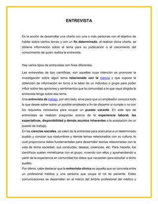 ENTREVISTA
Es la acción de desarrollar una charla con una o más personas con el objetivo de
hablar sobre ciertos temas y con un fin determinado, al realizar dicha charla, se
obtiene información sobre el tema para su publicación o el crecimiento del
conocimiento de quien realiza la entrevista.
Hay varios tipos de entrevistas con fines diferentes.
Las entrevistas de tipo científicas, son aquellas cuya intención es promover la
investigación sobre algún tema relacionado con la ciencia y que supone la
obtención de información en torno a la labor de un individuo o grupo para poder
influir sobre las opiniones y sentimientos que la comunidad a la que vaya dirigida la
entrevista tenga sobre ese tema.
Una entrevista de trabajo, por otro lado, sirve para que un empleador conozca todo
lo que desee saber sobre un posible empleado a fin de discernir si cumple o no con
los requisitos necesarios para ocupar un puesto vacante. En este tipo de
entrevistas se realizan preguntas acerca de la experiencia laboral, las
expectativas, disponibilidad y demás asuntos inherentes a la aceptación de un
puesto de trabajo.
En las ciencias sociales, se valen de la entrevista para acercarse a un determinado
pueblo y conocer sus costumbres y demás temas relacionados con su cultura, lo
cual proporciona datos fundamentales para desarrollar teorías relacionadas con la
vida de dicha sociedad, sus conductas, deseos, creencias, etc. Para hacerlo, los
científicos suelen mimetizarse con el grupo, viviendo con ellos y aprehendiendo a
partir de la experiencia en comunidad los datos que necesitan para estudiar a dicho
pueblo.
Por último, cabe destacar que la entrevista clínica es aquella que se concreta entre
un profesional médico y una persona que ocupa el rol de paciente. Estas
comunicaciones se desarrollan en el marco del ámbito profesional del médico y
 