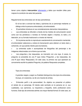 tienen como objetivo intercambiar información y datos que resulten útiles para
mejorar la condición de salud del paciente.
Regularmente las entrevistas son de tipo periodísticas.
En él se dan a conocer las ideas y opiniones de un personaje mediante un
diálogo entre la persona entrevistada y el entrevistador.
 El periodista introduce en sus consideraciones elementos interpretativos.
 Las entrevistas se difunden a través de los medios de comunicación social
como son los periódicos o revistas en formato digital o impreso, la radio y la
televisión, en su formato tradicional o a través de Internet.
 En la prensa escrita no reproducen exactamente la conversación mantenida:
el entrevistador selecciona y ordena la transcripción para obtener un texto claro y
coherente, sin que pierda interés para los lectores.
 La entrevista suele ir acompañada de fotografías del personaje o de
imágenes relacionadas con el tema que se trata.
 Las preguntas y las respuestas, se marcarán con una raya. A veces, la
pregunta va precedida de una P (que indica 'Pregunta'), y las respuestas, de
una R (que indica 'Respuesta'). En este caso, la primera vez que aparecen es
conveniente escribir la palabra Pregunta y la palabra Respuesta completas.
Tipos de entrevistas
A grandes rasgos y según su finalidad distinguimos dos tipos de entrevistas.
Aunque, en ocasiones, se dé una mezcla de ambas.
 Entrevista perfil o de personalidad. Su objetivo es presentar al público
el retrato de un personaje. El interés está centrado en la persona en sí, sus
cualidades, sus opiniones, su trayectoria y biografía, tanto profesional como
humana. Este tipo de entrevista admite una mayor libertad formal. En este caso, se
 
