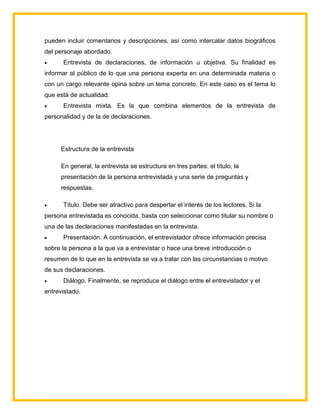 pueden incluir comentarios y descripciones, así como intercalar datos biográficos
del personaje abordado.
 Entrevista de declaraciones, de información u objetiva. Su finalidad es
informar al público de lo que una persona experta en una determinada materia o
con un cargo relevante opina sobre un tema concreto. En este caso es el tema lo
que está de actualidad.
 Entrevista mixta. Es la que combina elementos de la entrevista de
personalidad y de la de declaraciones.
Estructura de la entrevista
En general, la entrevista se estructura en tres partes: el título, la
presentación de la persona entrevistada y una serie de preguntas y
respuestas.
 Título. Debe ser atractivo para despertar el interés de los lectores. Si la
persona entrevistada es conocida, basta con seleccionar como titular su nombre o
una de las declaraciones manifestadas en la entrevista.
 Presentación. A continuación, el entrevistador ofrece información precisa
sobre la persona a la que va a entrevistar o hace una breve introducción o
resumen de lo que en la entrevista se va a tratar con las circunstancias o motivo
de sus declaraciones.
 Diálogo. Finalmente, se reproduce el diálogo entre el entrevistador y el
entrevistado.
 