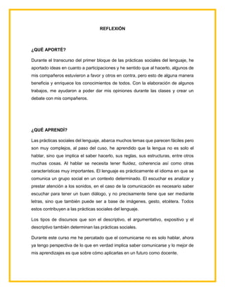 REFLEXIÓN
¿QUÉ APORTÉ?
Durante el transcurso del primer bloque de las prácticas sociales del lenguaje, he
aportado ideas en cuanto a participaciones y he sentido que al hacerlo, algunos de
mis compañeros estuvieron a favor y otros en contra, pero esto de alguna manera
beneficia y enriquece los conocimientos de todos. Con la elaboración de algunos
trabajos, me ayudaron a poder dar mis opiniones durante las clases y crear un
debate con mis compañeros.
¿QUÉ APRENDÍ?
Las prácticas sociales del lenguaje, abarca muchos temas que parecen fáciles pero
son muy complejos, al paso del cuso, he aprendido que la lengua no es solo el
hablar, sino que implica el saber hacerlo, sus reglas, sus estructuras, entre otros
muchas cosas. Al hablar se necesita tener fluidez, coherencia así como otras
características muy importantes. El lenguaje es prácticamente el idioma en que se
comunica un grupo social en un contexto determinado. El escuchar es analizar y
prestar atención a los sonidos, en el caso de la comunicación es necesario saber
escuchar para tener un buen diálogo, y no precisamente tiene que ser mediante
letras, sino que también puede ser a base de imágenes, gesto, etcétera. Todos
estos contribuyen a las prácticas sociales del lenguaje.
Los tipos de discursos que son el descriptivo, el argumentativo, expositivo y el
descriptivo también determinan las prácticas sociales.
Durante este curso me he percatado que el comunicarse no es solo hablar, ahora
ya tengo perspectiva de lo que en verdad implica saber comunicarse y lo mejor de
mis aprendizajes es que sobre cómo aplicarlas en un futuro como docente.
 