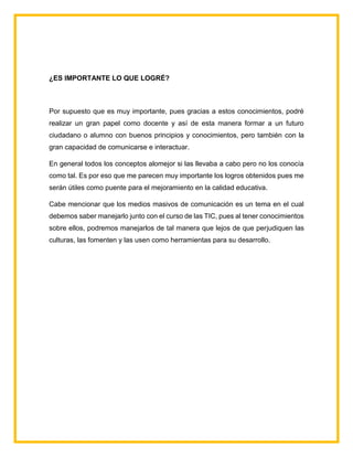 ¿ES IMPORTANTE LO QUE LOGRÉ?
Por supuesto que es muy importante, pues gracias a estos conocimientos, podré
realizar un gran papel como docente y así de esta manera formar a un futuro
ciudadano o alumno con buenos principios y conocimientos, pero también con la
gran capacidad de comunicarse e interactuar.
En general todos los conceptos alomejor si las llevaba a cabo pero no los conocía
como tal. Es por eso que me parecen muy importante los logros obtenidos pues me
serán útiles como puente para el mejoramiento en la calidad educativa.
Cabe mencionar que los medios masivos de comunicación es un tema en el cual
debemos saber manejarlo junto con el curso de las TIC, pues al tener conocimientos
sobre ellos, podremos manejarlos de tal manera que lejos de que perjudiquen las
culturas, las fomenten y las usen como herramientas para su desarrollo.
 