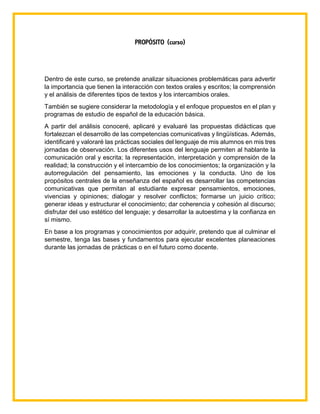 PROPÓSITO (curso)
Dentro de este curso, se pretende analizar situaciones problemáticas para advertir
la importancia que tienen la interacción con textos orales y escritos; la comprensión
y el análisis de diferentes tipos de textos y los intercambios orales.
También se sugiere considerar la metodología y el enfoque propuestos en el plan y
programas de estudio de español de la educación básica.
A partir del análisis conoceré, aplicaré y evaluaré las propuestas didácticas que
fortalezcan el desarrollo de las competencias comunicativas y lingüísticas. Además,
identificaré y valoraré las prácticas sociales del lenguaje de mis alumnos en mis tres
jornadas de observación. Los diferentes usos del lenguaje permiten al hablante la
comunicación oral y escrita; la representación, interpretación y comprensión de la
realidad; la construcción y el intercambio de los conocimientos; la organización y la
autorregulación del pensamiento, las emociones y la conducta. Uno de los
propósitos centrales de la enseñanza del español es desarrollar las competencias
comunicativas que permitan al estudiante expresar pensamientos, emociones,
vivencias y opiniones; dialogar y resolver conflictos; formarse un juicio crítico;
generar ideas y estructurar el conocimiento; dar coherencia y cohesión al discurso;
disfrutar del uso estético del lenguaje; y desarrollar la autoestima y la confianza en
sí mismo.
En base a los programas y conocimientos por adquirir, pretendo que al culminar el
semestre, tenga las bases y fundamentos para ejecutar excelentes planeaciones
durante las jornadas de prácticas o en el futuro como docente.
 