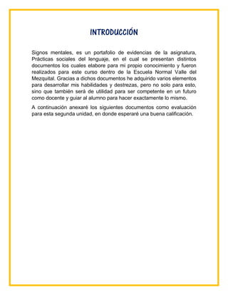 INTRODUCCIÓN
Signos mentales, es un portafolio de evidencias de la asignatura,
Prácticas sociales del lenguaje, en el cual se presentan distintos
documentos los cuales elabore para mi propio conocimiento y fueron
realizados para este curso dentro de la Escuela Normal Valle del
Mezquital. Gracias a dichos documentos he adquirido varios elementos
para desarrollar mis habilidades y destrezas, pero no solo para esto,
sino que también será de utilidad para ser competente en un futuro
como docente y guiar al alumno para hacer exactamente lo mismo.
A continuación anexaré los siguientes documentos como evaluación
para esta segunda unidad, en donde esperaré una buena calificación.
 