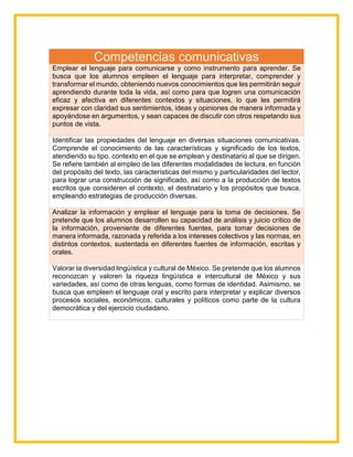 Competencias comunicativas
Emplear el lenguaje para comunicarse y como instrumento para aprender. Se
busca que los alumnos empleen el lenguaje para interpretar, comprender y
transformar el mundo, obteniendo nuevos conocimientos que les permitirán seguir
aprendiendo durante toda la vida, así como para que logren una comunicación
eficaz y afectiva en diferentes contextos y situaciones, lo que les permitirá
expresar con claridad sus sentimientos, ideas y opiniones de manera informada y
apoyándose en argumentos, y sean capaces de discutir con otros respetando sus
puntos de vista.
Identificar las propiedades del lenguaje en diversas situaciones comunicativas.
Comprende el conocimiento de las características y significado de los textos,
atendiendo su tipo, contexto en el que se emplean y destinatario al que se dirigen.
Se refiere también al empleo de las diferentes modalidades de lectura, en función
del propósito del texto, las características del mismo y particularidades del lector,
para lograr una construcción de significado, así como a la producción de textos
escritos que consideren el contexto, el destinatario y los propósitos que busca,
empleando estrategias de producción diversas.
Analizar la información y emplear el lenguaje para la toma de decisiones. Se
pretende que los alumnos desarrollen su capacidad de análisis y juicio crítico de
la información, proveniente de diferentes fuentes, para tomar decisiones de
manera informada, razonada y referida a los intereses colectivos y las normas, en
distintos contextos, sustentada en diferentes fuentes de información, escritas y
orales.
Valorar la diversidad lingüística y cultural de México. Se pretende que los alumnos
reconozcan y valoren la riqueza lingüística e intercultural de México y sus
variedades, así como de otras lenguas, como formas de identidad. Asimismo, se
busca que empleen el lenguaje oral y escrito para interpretar y explicar diversos
procesos sociales, económicos, culturales y políticos como parte de la cultura
democrática y del ejercicio ciudadano.
 