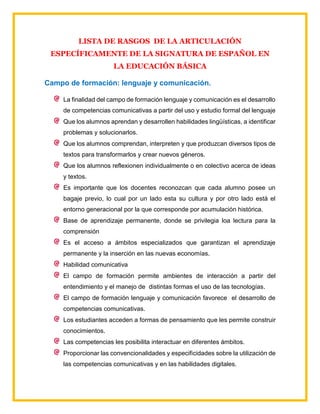 LISTA DE RASGOS DE LA ARTICULACIÓN
ESPECÍFICAMENTE DE LA SIGNATURA DE ESPAÑOL EN
LA EDUCACIÓN BÁSICA
Campo de formación: lenguaje y comunicación.
La finalidad del campo de formación lenguaje y comunicación es el desarrollo
de competencias comunicativas a partir del uso y estudio formal del lenguaje
Que los alumnos aprendan y desarrollen habilidades lingüísticas, a identificar
problemas y solucionarlos.
Que los alumnos comprendan, interpreten y que produzcan diversos tipos de
textos para transformarlos y crear nuevos géneros.
Que los alumnos reflexionen individualmente o en colectivo acerca de ideas
y textos.
Es importante que los docentes reconozcan que cada alumno posee un
bagaje previo, lo cual por un lado esta su cultura y por otro lado está el
entorno generacional por la que corresponde por acumulación histórica.
Base de aprendizaje permanente, donde se privilegia loa lectura para la
comprensión
Es el acceso a ámbitos especializados que garantizan el aprendizaje
permanente y la inserción en las nuevas economías.
Habilidad comunicativa
El campo de formación permite ambientes de interacción a partir del
entendimiento y el manejo de distintas formas el uso de las tecnologías.
El campo de formación lenguaje y comunicación favorece el desarrollo de
competencias comunicativas.
Los estudiantes acceden a formas de pensamiento que les permite construir
conocimientos.
Las competencias les posibilita interactuar en diferentes ámbitos.
Proporcionar las convencionalidades y especificidades sobre la utilización de
las competencias comunicativas y en las habilidades digitales.
 