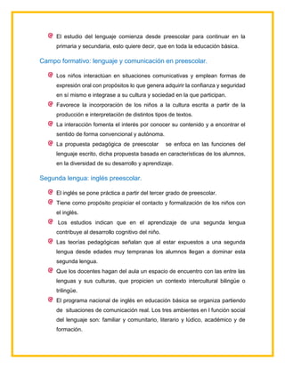 El estudio del lenguaje comienza desde preescolar para continuar en la
primaria y secundaria, esto quiere decir, que en toda la educación básica.
Campo formativo: lenguaje y comunicación en preescolar.
Los niños interactúan en situaciones comunicativas y emplean formas de
expresión oral con propósitos lo que genera adquirir la confianza y seguridad
en sí mismo e integrase a su cultura y sociedad en la que participan.
Favorece la incorporación de los niños a la cultura escrita a partir de la
producción e interpretación de distintos tipos de textos.
La interacción fomenta el interés por conocer su contenido y a encontrar el
sentido de forma convencional y autónoma.
La propuesta pedagógica de preescolar se enfoca en las funciones del
lenguaje escrito, dicha propuesta basada en características de los alumnos,
en la diversidad de su desarrollo y aprendizaje.
Segunda lengua: inglés preescolar.
El inglés se pone práctica a partir del tercer grado de preescolar.
Tiene como propósito propiciar el contacto y formalización de los niños con
el inglés.
Los estudios indican que en el aprendizaje de una segunda lengua
contribuye al desarrollo cognitivo del niño.
Las teorías pedagógicas señalan que al estar expuestos a una segunda
lengua desde edades muy tempranas los alumnos llegan a dominar esta
segunda lengua.
Que los docentes hagan del aula un espacio de encuentro con las entre las
lenguas y sus culturas, que propicien un contexto intercultural bilingüe o
trilingüe.
El programa nacional de inglés en educación básica se organiza partiendo
de situaciones de comunicación real. Los tres ambientes en l función social
del lenguaje son: familiar y comunitario, literario y lúdico, académico y de
formación.
 