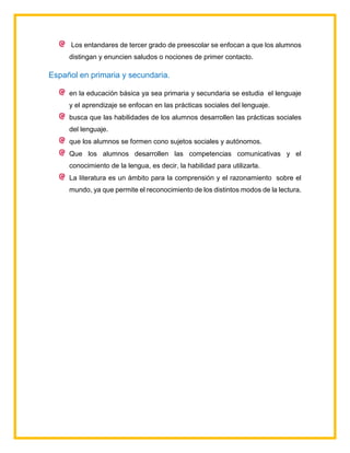 Los entandares de tercer grado de preescolar se enfocan a que los alumnos
distingan y enuncien saludos o nociones de primer contacto.
Español en primaria y secundaria.
en la educación básica ya sea primaria y secundaria se estudia el lenguaje
y el aprendizaje se enfocan en las prácticas sociales del lenguaje.
busca que las habilidades de los alumnos desarrollen las prácticas sociales
del lenguaje.
que los alumnos se formen cono sujetos sociales y autónomos.
Que los alumnos desarrollen las competencias comunicativas y el
conocimiento de la lengua, es decir, la habilidad para utilizarla.
La literatura es un ámbito para la comprensión y el razonamiento sobre el
mundo, ya que permite el reconocimiento de los distintos modos de la lectura.
 