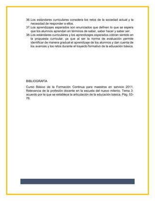 36.Los estándares curriculares considera los retos de la sociedad actual y la
necesidad de responder a ellos.
37.Los aprendizajes esperados son enunciados que definen lo que se espera
que los alumnos aprendan en términos de saber, saber hacer y saber ser.
38.Los estándares curriculares y los aprendizajes esperados cobran sentido en
la propuesta curricular, ya que al ser la norma de evaluación permite
identificar de manera gradual el aprendizaje de los alumnos y dan cuenta de
los avances y los retos durante el trayecto formativo de la educación básica.
BIBLIOGRAFÍA
Curso Básico de la Formación Continua para maestros en servicio 2011.
Relevancia de la profesión docente en la escuela del nuevo milenio. Tema 3:
acuerdo por la que se establece la articulación de la educación básica. Pág. 53-
76.
 