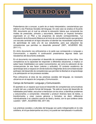 Pretendemos dar a conocer, a partir de un texto interpretativo, características que
refieren a las Prácticas Sociales del lenguaje. En este caso se analiza el Acuerdo
592, documento por el cual se articula la educación básica que comprende los
niveles de preescolar, primaria y secundaria, determina un trayecto formativo
organizado en un Plan y los programas de estudio correspondientes. “La
Articulación de la Educación Básica es el inicio de una transformación que generará
una escuela centrada en el logro educativo al atender las necesidades específicas
de aprendizaje de cada uno de sus estudiantes, para que adquieran las
competencias que permitan su desarrollo personal” (SEP., ACUERDO 592,
2011:11).
En dicho documento nos enfocaremos a la parte que corresponde a Lenguaje y
Comunicación, o español. A continuación presentamos algunas ideas que
rescatamos del documento analizado.
En el documento nos presentan el desarrollo de competencias en los niños. Una
competencia es la capacidad de responder a diferentes situaciones, e implica un
saber hacer (habilidades) con saber (conocimiento), así como la valoración de las
consecuencias de ese hacer (valores y actitudes). El contexto académico de
aprendizaje será un espacio en donde todos los integrantes de la comunidad escolar
participen del desarrollo de competencias que permiten la libertad en el aprendizaje
y la participación en los procesos sociales.
Para enfocarnos al área de las prácticas sociales del lenguaje, es necesario
ubicarnos en el espacio de Lenguaje y Comunicación.
Campo de formación: Lenguaje y Comunicación.
El apartado es un espacio que busca el desarrollo de competencias comunicativas
a partir del uso y estudio formal del lenguaje. “Se está en busca del desarrollo de
habilidades para hablar, escuchar e interactuar con los otros; a identificar problemas
y solucionarlos; a comprender, interpretar y producir diversos tipos de textos, a
transformarlos y crear nuevos géneros y formatos; es decir, reflexionar
individualmente o en colectivo acerca de ideas y textos, con lo que conlleva cierta
cuestión.” (SEP., ACUERDO 592, 2011:36)
Las prácticas sociales y culturales del lenguaje son parte indispensable en la vida
cotidiana, el rol que desempeñan es único y no puede ser reemplazado ni sustituido.
 