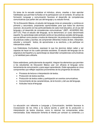 Es tarea de la escuela socializar al individuo, ahora, crearles o bien ejercitar
habilidades que permitan la fluidez en la participación con el contexto. El campo de
formación Lenguaje y comunicación favorece el desarrollo de competencias
comunicativas que parten del uso del lenguaje y su estudio formal,
“En la Educación Básica, el estudio del lenguaje inicia en preescolar y continúa en
primaria y secundaria, propiciando oportunidades para que todos los alumnos
avancen, de acuerdo con las particularidades de cada nivel educativo, en el uso del
lenguaje y el desarrollo de competencias comunicativas.” (SEP., ACUERDO 592,
2011:37). Para el estudio del lenguaje, se le denominara un curso denominado
español. Su aprendizaje está centrado centra en las prácticas sociales del lenguaje,
que se definen como pautas o modos de interacción; de producción e interpretación
de prácticas orales y escritas; de comprender diferentes modos de leer, interpretar,
estudiar y compartir textos; de aproximarse a su escritura, y de participar en
intercambios orales.
Los Estándares Curriculares, expresan lo que los alumnos deben saber y ser
capaces de hacer en los cuatro periodos escolares. El estudio del lenguaje con la
asignatura de Español y su aprendizaje se desarrollar competencias comunicativas
y, la habilidad para utilizarla.
Estos estándares, particularmente de español, integran los elementos que permiten
a los estudiantes de Educación Básica usar con eficacia el lenguaje como
herramienta de comunicación y para seguir aprendiendo. Están agrupados en cinco
componentes que reflejan aspectos provenientes de los programas de estudio.
 Procesos de lectura e interpretación de textos.
 Producción de textos escritos.
 Producción de textos orales y participación en eventos comunicativos.
 Conocimiento de las características, de la función y del uso del lenguaje.
 Actitudes hacia el lenguaje
La educación con referente a Lenguaje y Comunicación, también favorece la
incorporación de los niños a la cultura escrita a partir de la producción e
interpretación de textos diversos, como lo retoman los componentes antes
mencionados. Esta interacción fomenta el interés por conocer su contenido y a
 