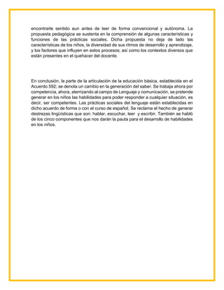 encontrarle sentido aun antes de leer de forma convencional y autónoma. La
propuesta pedagógica se sustenta en la comprensión de algunas características y
funciones de las prácticas sociales. Dicha propuesta no deja de lado las
características de los niños, la diversidad de sus ritmos de desarrollo y aprendizaje,
y los factores que influyen en estos procesos; así como los contextos diversos que
están presentes en el quehacer del docente.
En conclusión, la parte de la articulación de la educación básica, establecida en el
Acuerdo 592; se denota un cambio en la generación del saber. Se trabaja ahora por
competencia, ahora, aterrizando al campo de Lenguaje y comunicación, se pretende
generar en los niños las habilidades para poder responder a cualquier situación, es
decir, ser competentes. Las prácticas sociales del lenguaje están establecidas en
dicho acuerdo de forma o con el curso de español. Se reclama el hecho de generar
destrezas lingüísticas que son: hablar, escuchar, leer y escribir. También se habló
de los cinco componentes que nos darán la pauta para el desarrollo de habilidades
en los niños.
 