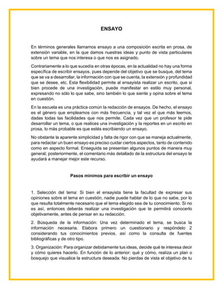 ENSAYO
En términos generales llamamos ensayo a una composición escrita en prosa, de
extensión variable, en la que damos nuestras ideas y punto de vista particulares
sobre un tema que nos interesa o que nos es asignado.
Contrariamente a lo que sucedía en otras épocas, en la actualidad no hay una forma
específica de escribir ensayos, pues depende del objetivo que se busque, del tema
que se va a desarrollar, la información con que se cuenta, la extensión y profundidad
que se desee, etc. Esta flexibilidad permite al ensayista realizar un escrito, que si
bien procede de una investigación, puede manifestar en estilo muy personal,
expresando no sólo lo que sabe, sino también lo que siente y opina sobre el tema
en cuestión.
En la escuela es una práctica común la redacción de ensayos. De hecho, el ensayo
es el género que empleamos con más frecuencia, y tal vez el que más leemos,
dadas todas las facilidades que nos permite. Cada vez que un profesor te pide
desarrollar un tema, o que realices una investigación y la reportes en un escrito en
prosa, lo más probable es que estés escribiendo un ensayo.
No obstante la aparente simplicidad y falta de rigor con que se maneja actualmente,
para redactar un buen ensayo es preciso cuidar ciertos aspectos, tanto de contenido
como en aspecto formal. Enseguida se presentan algunos puntos de manera muy
general; posteriormente, el comentario más detallado de la estructura del ensayo te
ayudará a manejar mejor este recurso.
Pasos mínimos para escribir un ensayo
1. Selección del tema: Si bien el ensayista tiene la facultad de expresar sus
opiniones sobre el tema en cuestión, nadie puede hablar de lo que no sabe, por lo
que resulta totalmente necesario que el tema elegido sea de tu conocimiento. Si no
es así, entonces deberás realizar una investigación que te permitirá conocerlo
objetivamente, antes de pensar en su redacción.
2. Búsqueda de la información: Una vez determinado el tema, se busca la
información necesaria. Elabora primero un cuestionario y respóndelo 2
considerando tus conocimientos previos, así como la consulta de fuentes
bibliográficas y de otro tipo.
3. Organización: Para organizar debidamente tus ideas, decide qué te interesa decir
y cómo quieres hacerlo. En función de lo anterior: qué y cómo, realiza un plan o
bosquejo que visualice la estructura deseada. No pierdas de vista el objetivo de tu
 