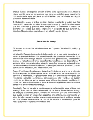 ensayo, pues de ello depende también la forma como organices tus ideas. No es lo
mismo escribir para tus compañeros que para un periódico, para despertar la
conciencia hacia algún problema social o político, que para hacer ver alguna
curiosidad de la naturaleza.
4. Redacción, según el orden prevista: Escribe respetando el orden que has
determinado; desarrolla tus ideas lo mejor que puedas, y cuando termines revisa
que tus oraciones y párrafos sean congruentes y coherentes. Observa los
elementos de enlace que estás empleando y asegúrate de que cumplan su
cometido. No dejes ideas inconclusas ni sin relación con las demás.
Estructura del ensayo
El ensayo se estructura tradicionalmente en 3 partes: introducción, cuerpo y
conclusión.
Introducción Es parte importante de todo escrito, en la que suele presentarse en
términos generales el tema que se desarrollará y los propósitos del mismo. En la
introducción de un ensayo escolar se pueden dar generalidades, antecedentes,
explicar la naturaleza del tema, especificar las variables que se desarrollarán. A
veces se inicia con un ejemplo o situación específica en que se aplique el tema,
para señalar la importancia de abordarlo. Los ensayos creativos, en cambio, pueden
comenzar con anécdotas, una frase célebre, etc.
Cuerpo Es el desarrollo del ensayo, la explicación de lo que se anunció al principio.
Aquí se exponen las ideas que se tienen sobre el tema, se comenta en forma
personal la información, se proporcionan datos y se amplían los conceptos, con
reflexiones, ejemplos, comentarios, comparaciones, etc. También se pueden
confrontar las ideas de varios autores sobre el tema investigado, estableciendo
puntos de 3 afinidad o discrepancia. Abarca, en términos generales, las dos terceras
partes de la extensión total del ensayo.
Conclusión Ésta no es sólo la opinión personal del ensayista sobre el tema que
investigó. Para concluir, realiza el resumen de los puntos desarrollados a lo largo
del ensayo y sus consecuencias, comenta los resultados y da una opinión final, la
cual puede consistir en una postura específica ante el tema, una interrogante, un
juicio de valor, una exhortación, una propuesta para resolver el problema tratado,
etc. Una manera recomendable de concluir es retomar la introducción, para ver
hasta qué punto se logró lo anunciado en ella.
 