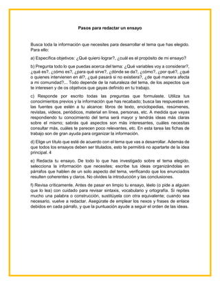 Pasos para redactar un ensayo
Busca toda la información que necesites para desarrollar el tema que has elegido.
Para ello:
a) Específica objetivos: ¿Qué quiero lograr?, ¿cuál es el propósito de mi ensayo?
b) Pregunta todo lo que puedas acerca del tema: ¿Qué variables voy a considerar?,
¿qué es?, ¿cómo es?, ¿para qué sirve?, ¿dónde se da?, ¿cómo?, ¿por qué?, ¿qué
o quienes intervienen en él?, ¿qué pasará si no existiera?, ¿de qué manera afecta
a mi comunidad?... Todo depende de la naturaleza del tema, de los aspectos que
te interesen y de os objetivos que gayas definido en tu trabajo.
c) Responde por escrito todas las preguntas que formulaste. Utiliza tus
conocimientos previos y la información que has recabado; busca las respuestas en
las fuentes que estén a tu alcance: libros de texto, enciclopedias, resúmenes,
revistas, videos, periódicos, material en línea, personas, etc. A medida que vayas
respondiendo tu conocimiento del tema será mayor y tendrás ideas más claras
sobre el mismo; sabrás qué aspectos son más interesantes, cuáles necesitas
consultar más, cuáles te parecen poco relevantes, etc. En esta tarea las fichas de
trabajo son de gran ayuda para organizar la información.
d) Elige un título que esté de acuerdo con el tema que vas a desarrollar. Además de
que todos los ensayos deben ser titulados, esto te permitirá no apartarte de la idea
principal. 4
e) Redacta tu ensayo. De todo lo que has investigado sobre el tema elegido,
selecciona la información que necesites; escribe tus ideas organizándolas en
párrafos que hablen de un solo aspecto del tema, verificando que los enunciados
resulten coherentes y claros. No olvides la introducción y las conclusiones.
f) Revisa críticamente. Antes de pasar en limpio tu ensayo, léelo (o pide a alguien
que lo lea) con cuidado para revisar sintaxis, vocabulario y ortografía. Si repites
mucho una palabra o construcción, sustitúyela con otra equivalente; cuando sea
necesario, vuelve a redactar. Asegúrate de emplear los nexos y frases de enlace
debidos en cada párrafo, y que la puntuación ayude a seguir el orden de las ideas.
 