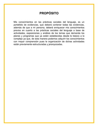 PROPÓSITO
Mis conocimientos en las prácticas sociales del lenguaje, es un
portafolio de evidencias, que deberá contener todas las evidencias,
además de que a mi persona, deberá enriquecer mis conocimientos
previos en cuanto a las prácticas sociales del lenguaje a base de
actividades, exposiciones y análisis de los temas que demanda los
planes y programas que ya están establecidas desde lo básico a lo
complejo ya que, de esta manera podemos adquirir los conocimientos
con mayor comprensión pues la organización de dichas actividades
están previamente estructuradas y jerarquizadas.
 