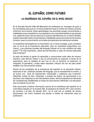 EL ESPAÑOL COMO FUTURO
LA ENSEÑANZA DEL ESPAÑOL EN EL NIVEL BÁSICO
En la Escuela Normal Valle del Mezquital, los profesores se encargan de guiar a
los normalistas para que en un futuro podamos hacer lo mismo de manera correcta
al término de la carrera. Estos aprendizajes nos permitirán poseer conocimientos y
habilidades pues el español es una asignatura muy importante debido a que gracias
a él, podemos hacer que los alumnos a quienes atenderemos en un futuro también
podrán desarrollar estos conocimientos y habilidades para comunicarnos de manera
correcta, pues la comunicación es la base principal para las relaciones sociales.
La enseñanza del español en el nivel básico, es un tema complejo, pues considero
que no se le da la importancia adecuada, pero es importante preguntarse uno
mismo, ¿Las prácticas sociales del lenguaje influyen en la vida cotidiana de cada
quién? Y lo más importante, ¿Será que las llevamos a cabo de manera adecuada
todo el tiempo?
Al paso del tiempo la gente ha aprendido a comunicarse entre ellos de manera
empírica, este término refiere a que el conocimiento se adquiere a través de la
experiencia, pero la realidad es que hoy en día, la escritura, la redacción, la
ortografía, la gramática, y todos estos requisitos, influyen día con día para poder
entablar una comunicación exitosa.
Dentro de los propósitos de la enseñanza del español en la educación básica,
repercute en las prácticas sociales del lenguaje, que es exactamente lo mismo, y
se busca una serie de experiencias individuales y colectivas que involucren
diferentes modos de leer, interpretar y analizar los textos; de aproximarse a su
escritura y de integrarse en los intercambios orales, dichos propósitos los demanda
las competencias establecidas en todos los documentos referentes a la educación
que se imparte hoy en día.
Este documento contiene información acerca de la enseñanza del español en el
nivel básico basado en el acuerdo 592, el programa de estudio 2011 para primero
de primaria y el plan de estudio 2011, en el cual are un análisis de dichos
documentos, así como mostraré sus pautas o modos de interacción para su
publicación.
 
