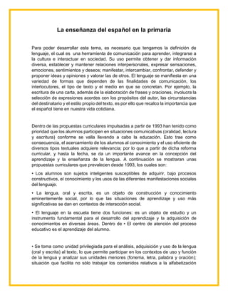 La enseñanza del español en la primaria
Para poder desarrollar este tema, es necesario que tengamos la definición de
lenguaje, el cual es una herramienta de comunicación para aprender, integrarse a
la cultura e interactuar en sociedad. Su uso permite obtener y dar información
diversa, establecer y mantener relaciones interpersonales, expresar sensaciones,
emociones, sentimientos y deseos; manifestar, intercambiar, confrontar, defender y
proponer ideas y opiniones y valorar las de otros. El lenguaje se manifiesta en una
variedad de formas que dependen de las finalidades de comunicación, los
interlocutores, el tipo de texto y el medio en que se concretan. Por ejemplo, la
escritura de una carta, además de la elaboración de frases y oraciones, involucra la
selección de expresiones acordes con los propósitos del autor, las circunstancias
del destinatario y el estilo propio del texto, es por ello que recalco la importancia que
el español tiene en nuestra vida cotidiana.
Dentro de las propuestas curriculares impulsadas a partir de 1993 han tenido como
prioridad que los alumnos participen en situaciones comunicativas (oralidad, lectura
y escritura) conforme se valla llevando a cabo la educación. Esto trae como
consecuencia, el acercamiento de los alumnos al conocimiento y el uso eficiente de
diversos tipos textuales adquiere relevancia; por lo que a partir de dicha reforma
curricular, y hasta la fecha, se da un importante avance en la concepción del
aprendizaje y la enseñanza de la lengua. A continuación se mostraran unas
propuestas curriculares que prevalecen desde 1993, los cuales son:
• Los alumnos son sujetos inteligentes susceptibles de adquirir, bajo procesos
constructivos, el conocimiento y los usos de las diferentes manifestaciones sociales
del lenguaje.
• La lengua, oral y escrita, es un objeto de construcción y conocimiento
eminentemente social, por lo que las situaciones de aprendizaje y uso más
significativas se dan en contextos de interacción social.
• El lenguaje en la escuela tiene dos funciones: es un objeto de estudio y un
instrumento fundamental para el desarrollo del aprendizaje y la adquisición de
conocimientos en diversas áreas. Dentro de • El centro de atención del proceso
educativo es el aprendizaje del alumno.
• Se toma como unidad privilegiada para el análisis, adquisición y uso de la lengua
(oral y escrita) al texto, lo que permite participar en los contextos de uso y función
de la lengua y analizar sus unidades menores (fonema, letra, palabra y oración);
situación que facilita no sólo trabajar los contenidos relativos a la alfabetización
 