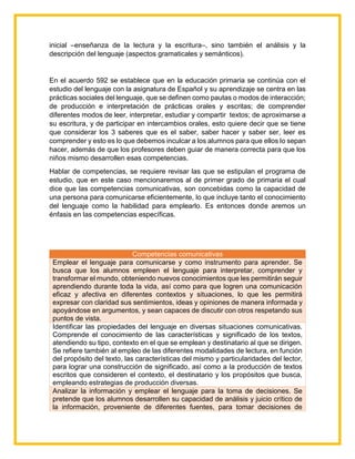 inicial –enseñanza de la lectura y la escritura–, sino también el análisis y la
descripción del lenguaje (aspectos gramaticales y semánticos).
En el acuerdo 592 se establece que en la educación primaria se continúa con el
estudio del lenguaje con la asignatura de Español y su aprendizaje se centra en las
prácticas sociales del lenguaje, que se definen como pautas o modos de interacción;
de producción e interpretación de prácticas orales y escritas; de comprender
diferentes modos de leer, interpretar, estudiar y compartir textos; de aproximarse a
su escritura, y de participar en intercambios orales, esto quiere decir que se tiene
que considerar los 3 saberes que es el saber, saber hacer y saber ser, leer es
comprender y esto es lo que debemos inculcar a los alumnos para que ellos lo sepan
hacer, además de que los profesores deben guiar de manera correcta para que los
niños mismo desarrollen esas competencias.
Hablar de competencias, se requiere revisar las que se estipulan el programa de
estudio, que en este caso mencionaremos al de primer grado de primaria el cual
dice que las competencias comunicativas, son concebidas como la capacidad de
una persona para comunicarse eficientemente, lo que incluye tanto el conocimiento
del lenguaje como la habilidad para emplearlo. Es entonces donde aremos un
énfasis en las competencias específicas.
Competencias comunicativas
Emplear el lenguaje para comunicarse y como instrumento para aprender. Se
busca que los alumnos empleen el lenguaje para interpretar, comprender y
transformar el mundo, obteniendo nuevos conocimientos que les permitirán seguir
aprendiendo durante toda la vida, así como para que logren una comunicación
eficaz y afectiva en diferentes contextos y situaciones, lo que les permitirá
expresar con claridad sus sentimientos, ideas y opiniones de manera informada y
apoyándose en argumentos, y sean capaces de discutir con otros respetando sus
puntos de vista.
Identificar las propiedades del lenguaje en diversas situaciones comunicativas.
Comprende el conocimiento de las características y significado de los textos,
atendiendo su tipo, contexto en el que se emplean y destinatario al que se dirigen.
Se refiere también al empleo de las diferentes modalidades de lectura, en función
del propósito del texto, las características del mismo y particularidades del lector,
para lograr una construcción de significado, así como a la producción de textos
escritos que consideren el contexto, el destinatario y los propósitos que busca,
empleando estrategias de producción diversas.
Analizar la información y emplear el lenguaje para la toma de decisiones. Se
pretende que los alumnos desarrollen su capacidad de análisis y juicio crítico de
la información, proveniente de diferentes fuentes, para tomar decisiones de
 