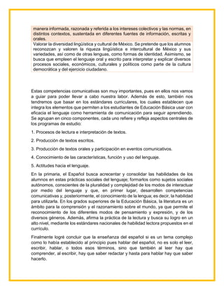 manera informada, razonada y referida a los intereses colectivos y las normas, en
distintos contextos, sustentada en diferentes fuentes de información, escritas y
orales.
Valorar la diversidad lingüística y cultural de México. Se pretende que los alumnos
reconozcan y valoren la riqueza lingüística e intercultural de México y sus
variedades, así como de otras lenguas, como formas de identidad. Asimismo, se
busca que empleen el lenguaje oral y escrito para interpretar y explicar diversos
procesos sociales, económicos, culturales y políticos como parte de la cultura
democrática y del ejercicio ciudadano.
Estas competencias comunicativas son muy importantes, pues en ellos nos vamos
a guiar para poder llevar a cabo nuestra labor. Además de esto, también nos
tendremos que basar en los estándares curriculares, los cuales establecen que
integra los elementos que permiten a los estudiantes de Educación Básica usar con
eficacia el lenguaje como herramienta de comunicación para seguir aprendiendo.
Se agrupan en cinco componentes, cada uno refiere y refleja aspectos centrales de
los programas de estudio:
1. Procesos de lectura e interpretación de textos.
2. Producción de textos escritos.
3. Producción de textos orales y participación en eventos comunicativos.
4. Conocimiento de las características, función y uso del lenguaje.
5. Actitudes hacia el lenguaje.
En la primaria, el Español busca acrecentar y consolidar las habilidades de los
alumnos en estas prácticas sociales del lenguaje; formarlos como sujetos sociales
autónomos, conscientes de la pluralidad y complejidad de los modos de interactuar
por medio del lenguaje y que, en primer lugar, desarrollen competencias
comunicativas y, posteriormente, el conocimiento de la lengua; es decir, la habilidad
para utilizarla. En los grados superiores de la Educación Básica, la literatura es un
ámbito para la comprensión y el razonamiento sobre el mundo, ya que permite el
reconocimiento de los diferentes modos de pensamiento y expresión, y de los
diversos géneros. Además, afirma la práctica de la lectura y busca su logro en un
alto nivel, mediante los estándares nacionales de habilidad lectora propuestos en el
currículo.
Finalmente logré concluir que la enseñanza del español si es un tema complejo
como lo había establecido al principio pues hablar del español, no es solo el leer,
escribir, hablar, o todos esos términos, sino que también al leer hay que
comprender, al escribir, hay que saber redactar y hasta para hablar hay que saber
hacerlo.
 