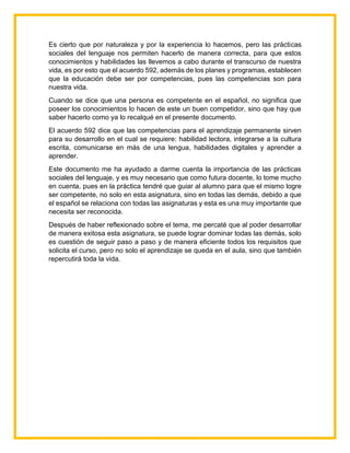 Es cierto que por naturaleza y por la experiencia lo hacemos, pero las prácticas
sociales del lenguaje nos permiten hacerlo de manera correcta, para que estos
conocimientos y habilidades las llevemos a cabo durante el transcurso de nuestra
vida, es por esto que el acuerdo 592, además de los planes y programas, establecen
que la educación debe ser por competencias, pues las competencias son para
nuestra vida.
Cuando se dice que una persona es competente en el español, no significa que
poseer los conocimientos lo hacen de este un buen competidor, sino que hay que
saber hacerlo como ya lo recalqué en el presente documento.
El acuerdo 592 dice que las competencias para el aprendizaje permanente sirven
para su desarrollo en el cual se requiere: habilidad lectora, integrarse a la cultura
escrita, comunicarse en más de una lengua, habilidades digitales y aprender a
aprender.
Este documento me ha ayudado a darme cuenta la importancia de las prácticas
sociales del lenguaje, y es muy necesario que como futura docente, lo tome mucho
en cuenta, pues en la práctica tendré que guiar al alumno para que el mismo logre
ser competente, no solo en esta asignatura, sino en todas las demás, debido a que
el español se relaciona con todas las asignaturas y esta es una muy importante que
necesita ser reconocida.
Después de haber reflexionado sobre el tema, me percaté que al poder desarrollar
de manera exitosa esta asignatura, se puede lograr dominar todas las demás, solo
es cuestión de seguir paso a paso y de manera eficiente todos los requisitos que
solicita el curso, pero no solo el aprendizaje se queda en el aula, sino que también
repercutirá toda la vida.
 