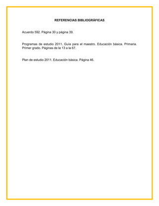 REFERENCIAS BIBLIOGRÁFICAS
Acuerdo 592. Página 30 y página 39.
Programas de estudio 2011. Guía para el maestro. Educación básica. Primaria.
Primer grado. Páginas de la 13 a la 67.
Plan de estudio 2011. Educación básica. Página 46.
 