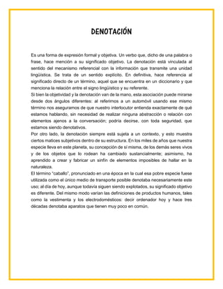 DENOTACIÓN
Es una forma de expresión formal y objetiva. Un verbo que, dicho de una palabra o
frase, hace mención a su significado objetivo. La denotación está vinculada al
sentido del mecanismo referencial con la información que transmite una unidad
lingüística. Se trata de un sentido explícito. En definitiva, hace referencia al
significado directo de un término, aquel que se encuentra en un diccionario y que
menciona la relación entre el signo lingüístico y su referente.
Si bien la objetividad y la denotación van de la mano, esta asociación puede mirarse
desde dos ángulos diferentes: al referirnos a un automóvil usando ese mismo
término nos aseguramos de que nuestro interlocutor entienda exactamente de qué
estamos hablando, sin necesidad de realizar ninguna abstracción o relación con
elementos ajenos a la conversación; podría decirse, con toda seguridad, que
estamos siendo denotativos.
Por otro lado, la denotación siempre está sujeta a un contexto, y esto muestra
ciertos matices subjetivos dentro de su estructura. En los miles de años que nuestra
especie lleva en este planeta, su concepción de sí misma, de los demás seres vivos
y de los objetos que lo rodean ha cambiado sustancialmente; asimismo, ha
aprendido a crear y fabricar un sinfín de elementos imposibles de hallar en la
naturaleza.
El término “caballo”, pronunciado en una época en la cual esa pobre especie fuese
utilizada como el único medio de transporte posible denotaba necesariamente este
uso; al día de hoy, aunque todavía siguen siendo explotados, su significado objetivo
es diferente. Del mismo modo varían las definiciones de productos humanos, tales
como la vestimenta y los electrodomésticos: decir ordenador hoy y hace tres
décadas denotaba aparatos que tienen muy poco en común.
 