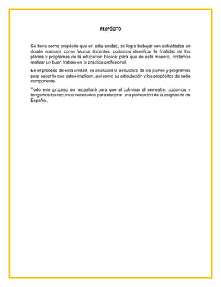 PROPÓSITO
Se tiene como propósito que en esta unidad, se logre trabajar con actividades en
donde nosotros como futuros docentes, podamos identificar la finalidad de los
planes y programas de la educación básica, para que de esta manera, podamos
realizar un buen trabajo en la práctica profesional.
En el proceso de esta unidad, se analizará la estructura de los planes y programas
para saber lo que estos implican, así como su articulación y los propósitos de cada
componente.
Todo este proceso se necesitará para que al culminar el semestre, podamos y
tengamos los recursos necesarios para elaborar una planeación de la asignatura de
Español.
 
