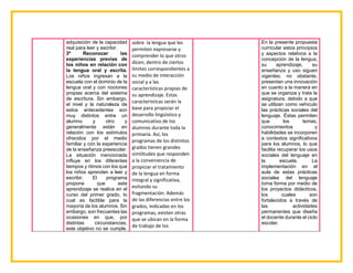 adquisición de la capacidad
real para leer y escribir.
3º Reconocer las
experiencias previas de
los niños en relación con
la lengua oral y escrita.
Los niños ingresan a la
escuela con el dominio de la
lengua oral y con nociones
propias acerca del sistema
de escritura. Sin embargo,
el nivel y la naturaleza de
estos antecedentes son
muy distintos entre un
alumno y otro y
generalmente están en
relación con los estímulos
ofrecidos por el medio
familiar y con la experiencia
de la enseñanza preescolar.
La situación mencionada
influye en los diferentes
tiempos y ritmos con los que
los niños aprenden a leer y
escribir. El programa
propone que este
aprendizaje se realice en el
curso del primer grado, lo
cual es factible para la
mayoría de los alumnos. Sin
embargo, son frecuentes las
ocasiones en que, por
distintas circunstancias,
este objetivo no se cumple.
sobre la lengua que les
permiten expresarse y
comprender lo que otros
dicen, dentro de ciertos
límites correspondientes a
su medio de interacción
social y a las
características propias de
su aprendizaje. Estas
características serán la
base para propiciar el
desarrollo lingüístico y
comunicativo de los
alumnos durante toda la
primaria. Así, los
programas de los distintos
grados tienen grandes
similitudes que responden
a la conveniencia de
propiciar el tratamiento
de la lengua en forma
integral y significativa,
evitando su
fragmentación. Además
de las diferencias entre los
grados, indicadas en los
programas, existen otras
que se ubican en la forma
de trabajo de los
En la presente propuesta
curricular estos principios
y aspectos relativos a la
concepción de la lengua,
su aprendizaje, su
enseñanza y uso siguen
vigentes; no obstante,
presentan una innovación
en cuanto a la manera en
que se organiza y trata la
asignatura, debido a que
se utilizan como vehículo
las prácticas sociales del
lenguaje. Éstas permiten
que los temas,
conocimientos y
habilidades se incorporen
a contextos significativos
para los alumnos, lo que
facilita recuperar los usos
sociales del lenguaje en
la escuela. La
implementación en el
aula de estas prácticas
sociales del lenguaje
toma forma por medio de
los proyectos didácticos,
los cuales son
fortalecidos a través de
las actividades
permanentes que diseña
el docente durante el ciclo
escolar.
 