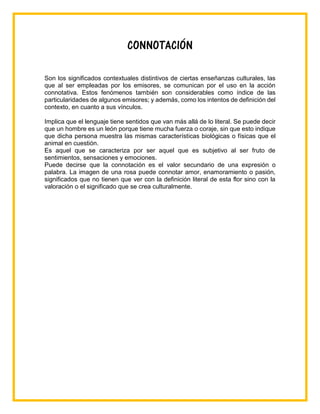 CONNOTACIÓN
Son los significados contextuales distintivos de ciertas enseñanzas culturales, las
que al ser empleadas por los emisores, se comunican por el uso en la acción
connotativa. Estos fenómenos también son considerables como índice de las
particularidades de algunos emisores; y además, como los intentos de definición del
contexto, en cuanto a sus vínculos.
Implica que el lenguaje tiene sentidos que van más allá de lo literal. Se puede decir
que un hombre es un león porque tiene mucha fuerza o coraje, sin que esto indique
que dicha persona muestra las mismas características biológicas o físicas que el
animal en cuestión.
Es aquel que se caracteriza por ser aquel que es subjetivo al ser fruto de
sentimientos, sensaciones y emociones.
Puede decirse que la connotación es el valor secundario de una expresión o
palabra. La imagen de una rosa puede connotar amor, enamoramiento o pasión,
significados que no tienen que ver con la definición literal de esta flor sino con la
valoración o el significado que se crea culturalmente.
 
