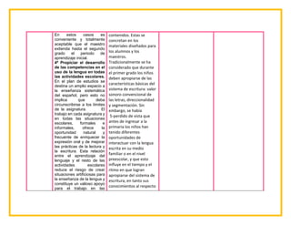 En estos casos es
conveniente y totalmente
aceptable que el maestro
extienda hasta el segundo
grado el periodo de
aprendizaje inicial.
4º Propiciar el desarrollo
de las competencias en el
uso de la lengua en todas
las actividades escolares.
En el plan de estudios se
destina un amplio espacio a
la enseñanza sistemática
del español, pero esto no
implica que deba
circunscribirse a los límites
de la asignatura. El
trabajo en cada asignatura y
en todas las situaciones
escolares, formales e
informales, ofrece la
oportunidad natural y
frecuente de enriquecer la
expresión oral y de mejorar
las prácticas de la lectura y
la escritura. Esta relación
entre el aprendizaje del
lenguaje y el resto de las
actividades escolares
reduce el riesgo de crear
situaciones artificiosas para
la enseñanza de la lengua y
constituye un valioso apoyo
para el trabajo en las
contenidos. Estas se
concretan en los
materiales diseñados para
los alumnos y los
maestros.
Tradicionalmente se ha
considerado que durante
el primer grado los niños
deben apropiarse de las
características básicas del
sistema de escritura: valor
sonoro convencional de
las letras, direccionalidad
y segmentación. Sin
embargo, se había
5-perdido de vista que
antes de ingresar a la
primaria los niños han
tenido diferentes
oportunidades de
interactuar con la lengua
escrita en su medio
familiar o en el nivel
preescolar, y que esto
influye en el tiempo y el
ritmo en que logran
apropiarse del sistema de
escritura, en tanto sus
conocimientos al respecto
 