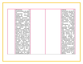 afirmaciones no
fundamentadas y de utilizar
los diccionarios,
enciclopedias y otras
fuentes de información
sistematizada. Estas
destrezas permitirán al
alumno adquirir sus propias
técnicas de estudio y ejercer
su capacidad para el
aprendizaje autónomo.
Para la práctica regular de
la lectura deberá hacerse un
uso intenso de los
materiales disponibles.
Muchas escuelas han sido
dotadas con biblioteca de
aula, dentro del programa
"Rincón de Lectura", y a
partir del tercer grado, los
alumnos reciben un libro
con una selección de textos
literarios, adicional al libro
de texto gratuito. Los
maestros y los alumnos
podrán complementar y
enriquecer estos recursos,
para que en todas las aulas
exista un acervo para la
lectura, tanto la que se
relaciona con las
actividades escolares como
aquélla que se realiza
individualmente y por gusto.
pretende un
acercamiento del alumno
a la lectura mediante el
conocimiento y disfrute
de diferentes tipos de
textos, géneros y estilos
literarios, y obtener las
herramientas suficientes
para formar lectores
competentes que logren
una acertada
interpretación y sentido
de lo que leen.
Igualmente, se pretende
desarrollar habilidades
para producir textos
creativos y de interés del
propio alumno, en los
cuales exprese lo que
siente y piensa, y
construya fantasías y
realidades a partir de
modelos literarios. Ámbito
de Participación social.
Todo ser humano es
sujeto de derecho desde
el momento mismo de su
nacimiento. La
participación civil, social y
política se corresponde
con tres modos de ejercer
la ciudadanía; por eso, es
legítimo formar a los
alumnos como
 