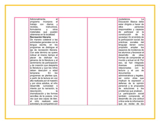 Adicionalmente, el
programa incorpora el
trabajo con diarios y
revistas, instructivos,
formularios y otros
materiales que pueden
obtenerse en la localidad.
Recreación literaria.
De manera colateral a las
actividades generales con la
lengua escrita, en los
programas se distingue el
eje de recreación literaria.
Con este término se quiere
indicar al mismo tiempo el
placer de disfrutar los
géneros de la literatura y el
sentimiento de participación
y de creación que despierta
la literatura y que los niños
deben descubrir a edad
temprana. En los
programas se plantea que,
a partir de la lectura en voz
alta realizada por el maestro
y por otros adultos, el niño
desarrolle curiosidad e
interés por la narración, la
descripción, la
dramatización y las formas
sencillas de la poesía. Una
vez que sea capaz de leer,
el niño realizará esta
actividad y la compartirá con
ciudadanos. La
Educación Básica debe
estar dirigida a hacer de
ellos personas
responsables y capaces
de participar en la
construcción de la
sociedad. En el ámbito de
la participación social, las
prácticas sociales del
lenguaje tienen como
propósito ampliar los
espacios de incidencia de
los alumnos y favorecer el
desarrollo de otras
formas de comprender el
mundo y actuar en él. Por
eso, se han integrado
diversas prácticas
relacionadas con la
lectura y el uso de
documentos
administrativos y legales,
así como otras que
implican la expresión y
defensa de la opinión
personal y la propuesta
de soluciones a los
problemas que analizan.
La participación social
también comprende el
desarrollo de una actitud
crítica ante la información
que se recibe de los
 