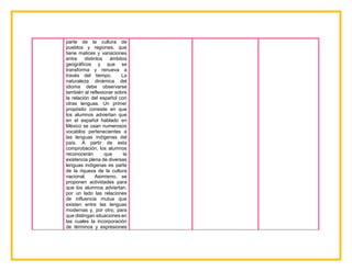 parte de la cultura de
pueblos y regiones, que
tiene matices y variaciones
entre distintos ámbitos
geográficos y que se
transforma y renueva a
través del tiempo. La
naturaleza dinámica del
idioma debe observarse
también al reflexionar sobre
la relación del español con
otras lenguas. Un primer
propósito consiste en que
los alumnos adviertan que
en el español hablado en
México se usan numerosos
vocablos pertenecientes a
las lenguas indígenas del
país. A partir de esta
comprobación, los alumnos
reconocerán que la
existencia plena de diversas
lenguas indígenas es parte
de la riqueza de la cultura
nacional. Asimismo, se
proponen actividades para
que los alumnos adviertan,
por un lado las relaciones
de influencia mutua que
existen entre las lenguas
modernas y, por otro, para
que distingan situaciones en
las cuales la incorporación
de términos y expresiones
 