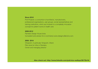 Since 2010
Prof-Projects: a consortium of architects, manufacturers,
professional organisations, user groups, social representatives and
training institutions, which are involved in a completely innovative
concept for patient rooms in health care

2009-2012
Flanders Design House bvba
Consultant and advisor for e-commerce www.designcollectors.com

2005- 2010
Vitrapoint. in particular Vitrapoint. Ghent
Pilot store for Vitra in Flanders
Owner and managing director




             Also check out: http://www.linkedin.com/pub/nico-wallays/26/72b/44
 