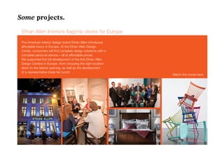 Some projects.

 Ethan Allen Interiors flagship stores for Europe

 The American interior design brand Ethan Allen introduces
 affordable luxury in Europe. At the Ethan Allen Design
 Center, consumers will find complete design solutions with a
 complete personal service – all at affordable prices.
 We supported the full development of the first Ethan Allen
 Design Centers in Europe: from choosing the right location
 down to the festive opening, as well as the development
 of a representative trade fair booth.
                                                                Watch the movie here.
 