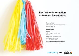 For further information
or to meet face-to-face:

     SummusPro
     is the business development service of
     Arterior Design

     Nico Wallays
     Heidehof 4
     9800 Petegem-aan-de-Leie
     Belgium
     Mobile: + 32 (0)478 55 79 34
     Tel: +32 (0)9 234 07 09
     Fax: +32 (0)9 234 07 10
     nico.wallays@arterior-design.com




                                        business development by



       summuspro
 