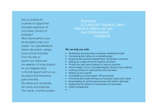 Are you looking for
                                            	  Summus
a partner to support the
                                            	  is Latin for ‘highest, best’,
European expansion of
                                            which is where we set
your brand, product or
                                            	  our professional
business?
                                            			        standard.
Allow SummusPro to put
its shoulders under your
project. Our specialisations:
interior decoration, design,      We can help you with:
luxury and art business.          •	   Developing and executing a business development plan
From the idea to                  •	   Composing and rolling out a marketing plan
                                  •	   Acquiring the required establishment certificates or permits
export your brand and             •	   Setting up a state-of-the-art logistics structure
the selection of a top location   •	   Finding the right store locations in various countries
for your flagship store           •	   Interior design of your corporate flagship stores at top locations
                                  •	   Looking actively for retail partners and licensees
to the full support and run up…   •	   Setting up your payroll
we assure that everything         •	   Coordinating communication, PR and events
goes smoothly.                    •	   Promoting and implementing your business culture and values
                                  •	   Guaranteeing an optimal service level with perfect deliveries
We advise and coordinate,         •	   Supporting the network of franchisees and licensees
we coach and supervise.           •	   Credit management
Your result: a turnkey project.   •	   …
 