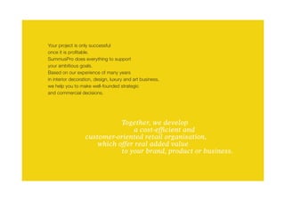 Your project is only successful
once it is profitable.
SummusPro does everything to support
your ambitious goals.
Based on our experience of many years
in interior decoration, design, luxury and art business,
we help you to make well-founded strategic
and commercial decisions.




                  			       Together, we develop
                  				          a cost-efficient and
                  customer-oriented retail organisation,
                  	  which offer real added value
                  			       to your brand, product or business.
 