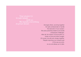 Your project is
in safe hands
			         with us.
	   We handle everything
in great detail.
                                Amongst others, we bring together
                                    the right professionals to handle
                                        the execution of your project.
                            We solve potential problems and tackle
                                             unexpected challenges.
                            After all, the mission of SummusPro is:
                                  nicely on time and within budget.
                           Of course, we will work closely together.
                               Regular reporting is an inherent part
                                                 of the way we work,
                                        so you are always up to date.
 