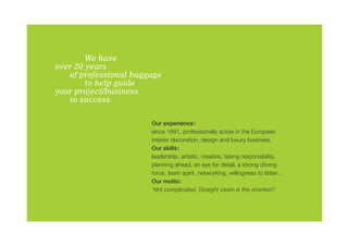 We have
over 20 years
	  of professional baggage
		      to help guide
your project/business
	  to success.

                       Our experience:
                       since 1991, professionally active in the European
                       interior decoration, design and luxury business.
                       Our skills:
                       leadership, artistic, creative, taking responsibility,
                       planning ahead, an eye for detail, a strong driving
                       force, team spirit, networking, willingness to listen…
                       Our motto:
                       ‘Not complicated. Straight vision is the shortest!’
 