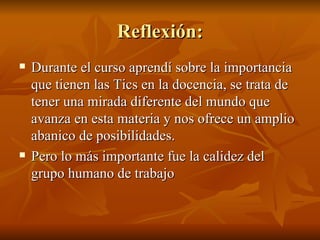 Reflexión: Durante el curso aprendí sobre la importancia que tienen las Tics en la docencia, se trata de tener una mirada diferente del mundo que avanza en esta materia y nos ofrece un amplio abanico de posibilidades . Pero lo más importante fue la calidez del grupo humano de trabajo 