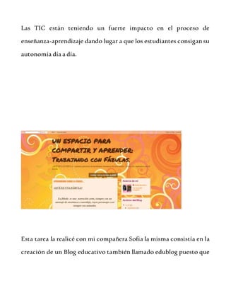 Las TIC están teniendo un fuerte impacto en el proceso de
enseñanza-aprendizaje dando lugar a que los estudiantes consigansu
autonomía día a día.
Esta tarea la realicé con mi compañera Sofia la misma consistía en la
creación de un Blog educativo también llamado edublog puesto que
 