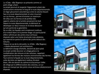 La «Cités villa Regency» se présente comme un
petit village urbain.
Le projet poursuit et respecte l’alignement urbain des
constructions existantes le long de la route départementale.
Un léger glissement volumétrique entre le volume faisant
face à la route départementale et celui s’ouvrant
sur Les fermes , permet d’orienter un maximum
De villas vers les fermes et de profiter des
apports solaires de la lumière provenant du Sud.
Depuis la route départementale, le bâtiment se
développe sur deux niveaux et ne laisse découvrir
qu’une partie de sa géométrie.
De ce côté, les façades sont simplement revêtues
d’un enduit blanc et le premier étage a la particularité
d’être rythmé par des joints creux verticaux
disposés selon une trame structurée mais aléatoire,
qui reprend en partie le rythme des joints debout des
toitures.
•Depuis la rue de la cité jardin, la «Cités villa Regency
» révèle pleinement son architecture.
Le bâtiment change d’échelle, devient de plain-pied.
Le projet semble dessiner un village grâce à la
multiplication des toitures et des volumes, rappelant
également les formes des maisons environnantes des fermes .
Tout comme la façade sur la route départementale,
cette dernière est également revêtue d’enduit
blanc. Afin de donner du rythme et d’accentuer l’effet
de village par la différenciation des volumes, un sur
deux est marqué par des joints creux verticaux aléatoirement
disposés. 9
10
 