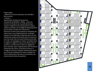 E
ntrée
E
ntrée
E
ntrée
E
ntrée
V
ill
a
02
E
ntrée
V
ill
a
06
E
ntrée
E
ntrée
V
ill
a
10
E
ntrée
E
ntrée
E
ntrée
E
ntrée
E
ntrée
V
ill
a
03
V
ill
a
07
V
ill
a
11
E
ntrée
E
ntrée
E
ntrée
E
ntrée
E
ntrée
V
ill
a
04
E
ntrée
E
ntrée
V
ill
a
08
E
ntrée
E
ntrée
E
ntrée
E
ntrée
E
ntrée
V
ill
a
05
V
ill
a
09
E
ntrée
V
ill
a
19
V
ill
a
20
V
ill
a
21
V
ill
a
22
V
ill
a
23
V
ill
a
24
V
ill
a
25
V
ill
a
18
V
ill
a
17
V
ill
a
16
V
ill
a
15
V
ill
a
14
V
ill
a
13
V
ill
a
12
V
ill
a
01
Projet urbain :
« Réveil d’une trame verte pour vivre durable »
Ilôt concerné :
« Infuser »
Appréhender l’échelle du lotissement.
A proximité de REGENCY –ORAN- , prête son
territoire à l’étude d’une nouvelle dynamique
urbaine. L’objectif est de comprendre les enjeux
urbains et projeter une stratégie de développement
avec le dessin complet d’un lotissement.
Préserver la trame verte existante en périphérie de
ville est pour nous l’objectif premier. La densité
urbaine se voit atténuée à l’approche de ce fil vert.
L’éthique du projet est de laisser part à la nature et
ainsi de ne pas créer de vraies frontières entre elle
et le bâti. Les typologies en lisières se faufilent dans
le végétal, le végétal à l’aisance de s’étaler dans le
construit. La limite entre le bâti et le végétal est
donc évolutive. Selon l’appropriation de l’Homme et
l’étalement de la flore, la frontière est floue. A
l’image de l’infusion, l’habitat s’alimente de nature
pour être plus qualitatif et la nature s’adapte à la
trame urbaines pour être plus en accord avec son
environnement (celui du quartier).
12
 