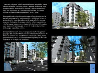 A Relizane, un projet d’habitat promotionnels réinvente la notion
de vivre ensemble. Un nuage habité à la forme impalpable, vient
marquer l’entrée d’un nouveau quartier. L’implantation s’inscrit
dans une proposition où l’aménagement paysager et le projet
architectural viennent en complément l’un de l’autre.
Le choix d’implantation introduit une autre façon de coloniser la
parcelle qui respecte les qualités du site. Il privilégie la lecture en
profondeur, les traversées piétonnes de la parcelle, les percées
visuelles, l’infiltration du paysage entre les volumes, avec comme
résultante pour les appartements, des orientations multiples, des
vues larges sur le paysage, pas ou peu de vis-à-vis et une mise à
distance par rapport aux voiries.
L’implantation s’inscrit dans une proposition où l’aménagement
paysager et le projet architectural viennent en complément l’un de
l’autre. A l’inverse d’un projet refermé sur son cœur d’îlot, notre
proposition s’ouvre sur le quartier tout en se protégeant des vues
directes et du bruit par son enveloppe .
17
 