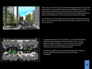 Notre îlot est un élément pivot, sa position stratégique fait qu’il est perçu dans
sa globalité. Il n’y a pas de façade principale ni de façade avant ou arrière. Les
deux volumes sont compacts, ce sont les espaces extérieurs privatifs et
généreux accrochés en encorbellement aux volumes et dispersés au grès des
besoins et de l’organisation interne, qui viennent chahuter les façades.
Exit les balcons, terrasses, loggias avec les inévitables séparatifs, garde corps
plus ou moins transparents pour dissimuler les objets ou préserver l’intimité
des occupants. Ici.
les espaces extérieurs sont très privatifs, ce sont de véritables pièces
supplémentaires équipées de celliers pour faire sécher son linge,
ranger les objets encombrants : ils sont comme les abris jardins à
côté de la maison. Les appartements se prolongent ainsi vers
l’extérieur et s’en trouvent d’autant plus grands.
Ces «pièces supplémentaires» qualifient le projet. Elles réinjectent
dans les appartements un peu des qualités de la maison
individuelle.
18
 