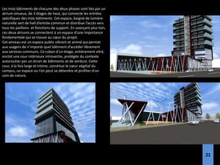 Les trois bâtiments de chacune des deux phases sont liés par un
atrium sinueux, de 3 étages de haut, qui connecte les entrées
spécifiques des trois bâtiments. Cet espace, baigné de lumière
naturelle sert de hall d’entrée commun et distribue l’accès vers
tous les paillions et fonctions de support. En avançant plus loin,
ces deux atriums se connectent à un espace d’une importance
fondamentale qui se trouve au cœur du projet.
Cet anneau est un espace public vibrant et animé qui permet
aux usagers de n’importe quel bâtiment d’accéder librement
aux services communs. Ce ruban d’un étage, entièrement vitré,
enclot une cour intérieure introvertie, protégée du contexte
autoroutier par un écran de bâtiments et de verdure. Cette
cour, à la fois large et intime, constitue le cœur végétal du
campus, un espace ou l’on peut se détendre et profiter d’un
coin de nature.
21
 
