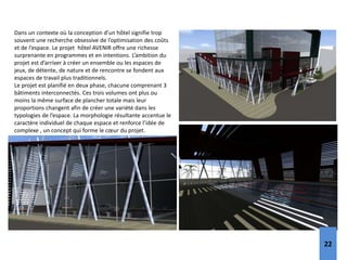 Dans un contexte où la conception d’un hôtel signifie trop
souvent une recherche obsessive de l’optimisation des coûts
et de l’espace. Le projet hôtel AVENIR offre une richesse
surprenante en programmes et en intentions. L’ambition du
projet est d’arriver à créer un ensemble ou les espaces de
jeux, de détente, de nature et de rencontre se fondent aux
espaces de travail plus traditionnels.
Le projet est planifié en deux phase, chacune comprenant 3
bâtiments interconnectés. Ces trois volumes ont plus ou
moins la même surface de plancher totale mais leur
proportions changent afin de créer une variété dans les
typologies de l’espace. La morphologie résultante accentue le
caractère individuel de chaque espace et renforce l’idée de
complexe , un concept qui forme le cœur du projet.
22
 